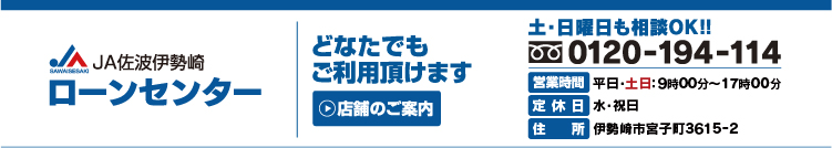 ＪＡ佐波伊勢崎
ローンセンター
どなたでもご利用いただけます
店舗のご案内
土・日曜日も相ＯＫ！！
フリーダイヤル０１２０-１９４-１１４
営業時間　平日・土日：９時１５分～１８時００分
定休日　水・祝日