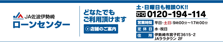 ＪＡ佐波伊勢崎
ローンセンター
どなたでもご利用いただけます
店舗のご案内
土・日曜日も相ＯＫ！！
フリーダイヤル０１２０-１９４-１１４
営業時間　平日・土日：９時１５分～１８時００分
定休日　水・祝日